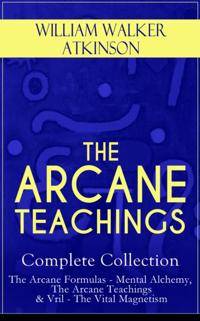 THE ARCANE TEACHINGS - Complete Collection: The Arcane Formulas - Mental Alchemy, The Arcane Teachings & Vril - The Vital Magnetism (Annotated)