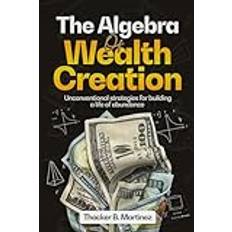 THE ALGEBRA OF WEALTH CREATION: Unconventional Strategies for Building a Life of Abundance