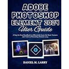 ADOBE PHOTOSHOP ELEMENT 2024 USER GUIDE: A Step-by-Step Handbook to Effectively Learn the Basic Features and Tools in Photoshop Element 2024