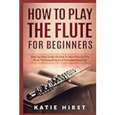 How to Play the Flute for Beginners: Step by Step Guide on How to Start Playing the Flute the Easy Way as A Complete Beginner