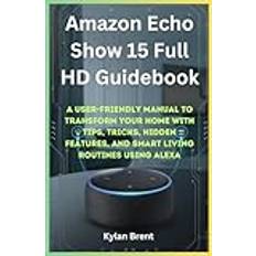 Amazon Echo Show 15 Full HD Guidebook: A User-Friendly Manual to Transform Your Home with Tips, Tricks, Hidden Features, and Smart Living Routines Using Alexa