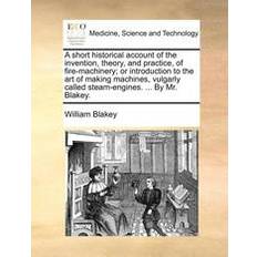 A Short Historical Account of the Invention, Theory, and Practice, of Fire-Machinery; Or Introduction to the Art of Making Machines, Vulgarly Called Steam-Engines. by Mr. Blakey
