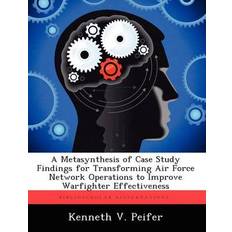 Metasynthesis of Case Study Findings for Transforming Air Force Network Operations to Improve Warfighter Effectiveness Kenneth V Peifer 9781249843665