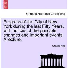 Progress of the City of New York During the Last Fifty Years, with Notices of the Principle Changes and Important Events. a Lecture. Charles King 9781241439866