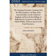 Arminian Doctrines Condemn'd by the Holy Scriptures, by Many of the Ancient Fathers, by the Church of England, and Even by the Suffrage of Right Reason. in Answer to the Revd. Daniel Whitby, with an Answer to His Four Discourses John Edwards 9781385590935