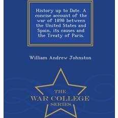 History Up to Date. a Concise Account of the War of 1898 Between the United States and Spain, Its Causes and the Treaty of Paris. War College Series William Andrew Johnston 9781298475381