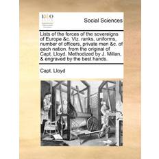 Lists of the Forces of the Sovereigns of Europe &C. Viz. Ranks, Uniforms, Number of Officers, Private Men &C. of Each Nation. from the Original of Capt. Lloyd. Methodized by J. Millan, & Engraved by the Best Hands. Capt Lloyd 9781140753193
