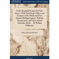 Twelve Beautiful Designs for Farm-Houses, with Their Proper Offices and Estimates of the Whole and Every Distinct Building Separate; With the Measurement, and Value of Each Particular Article, by William Halfpenny, William Halfpenny 9781379785606