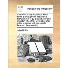 A Relation of the Opposition Which Some Baptist People Met with at Norwich, 1761, by the Authority and Minister, When They Went Above Ten Miles to Confer with the People Between Their Meeting John Bolles 9781171428879