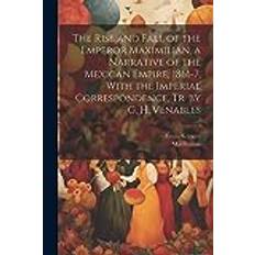 The Rise and Fall of the Emperor Maximilian, a Narrative of the Mexican Empire, 1861-7, With the Imperial Correspondence, Tr. by G. H. Venables Maximilian 9781021742605