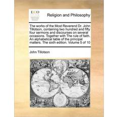 The Works of the Most Reverend Dr. John Tillotson, Containing Two Hundred and Fifty Four Sermons and Discourses on Several Occasions. Together with the Rule of Faith. an Alphabetical Table of the Principal Matters. the Sixth Edition. Volume 5 of 10 John Formerly of the University of Manchester UK Tillotson 9781170173107