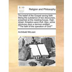 The Belief of the Gospel Saving Faith. Being the Substance of Two Discourses, Preached at the Meeting-House, High-Street, Kingston-Upon-Hull. Also, Some Strictures Upon a Sermon Entitled, the Faith of the Operation of God Archibald McLean 9781171127260