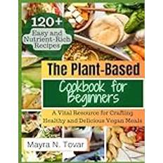 The Plant-Based Cookbook for Beginners: A Vital Resource for Crafting Healthy and Delicious Vegan Meals. Explore 120 Simple and Nutrient-Rich Recipes that Will Become Your Go-To Favorites