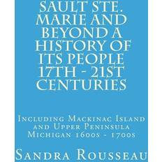 Sault Ste. Marie and Beyond A History of Its People 17th 21st Centuries: Including Mackinac Island and Upper Peninsula Michigan 1600s 1700s Sandra Rousseau 9781989142172