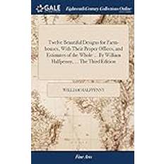 Twelve Beautiful Designs for Farm-Houses, with Their Proper Offices, and Estimates of the Whole by William Halfpenny, the Third Edition William Halfpenny 9781385354278