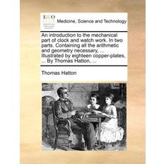 An Introduction to the Mechanical Part of Clock and Watch Work. in Two Parts. Containing All the Arithmetic and Geometry Necessary, Illustrated by Eighteen Copper-Plates, by Thomas Hatton, Thomas Hatton 9781140856580