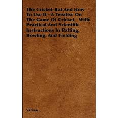 The Cricket-Bat and How to Use It A Treatise on the Game of Cricket With Practical and Scientific Instructions in Batting, Bowling, and Fielding Various 9781444651522