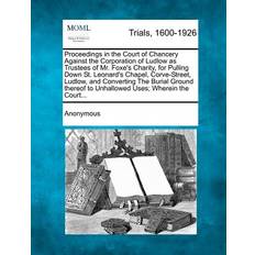 Proceedings in the Court of Chancery Against the Corporation of Ludlow as Trustees of Mr. Foxe's Charity, for Pulling Down St. Leonard's Chapel, Corve-Street, Ludlow, and Converting the Burial Ground Thereof to Unhallowed Uses; Wherein the Court. 9781274889560