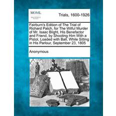 Fairburn's Edition of the Trial of Richard Patch, for the Wilful Murder of Mr. Isaac Blight, His Benefactor and Friend, by Shooting Him with a Pistol, Loaded with Ball, While Sitting in His Parlour, September 23, 1805 9781275514607