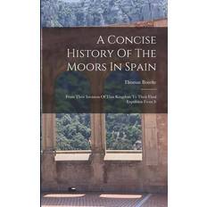 A Concise History Of The Moors In Spain: From Their Invasion Of That Kingdom To Their Final Expulsion From It Thomas Bourke 9781016088725