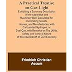 A Practical Treatise on Gas-light; Exhibiting a Summary Description of the Apparatus and Machinery Best Calculated for Illuminating Streets, Houses, Remarks on the Utility, Safety, and General N