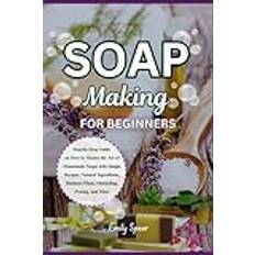 SOAP MAKING FOR BEGINNERS: Step-by-Step Guide on How to Master the Art of Homemade Soaps with Simple Recipes, Natural Ingredients, Business Plans, Marketing, Pricing, and More