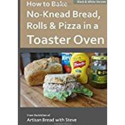 How to Bake No-Knead Bread, Rolls & Pizza in a Toaster Oven (B&W): From the kitchen of Artisan Bread with Steve