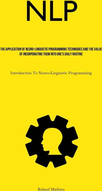 NLP: The Application Of Neuro-Linguistic Programming Techniques And The Value Of Incorporating Them Into One's Daily Routine Introduction To Neuro-Linguistic Programming
