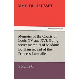 Memoirs of the Courts of Louis XV and XVI. Being Secret Memoirs of Madame Du Hausset, Lady's Maid to Madame de Pompadour, and of the Princess Lamballe