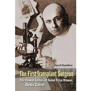 First Transplant Surgeon, The: The Flawed Genius Of Nobel Prize Winner, Alexis Carrel