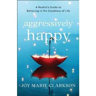 Aggressively Happy – A Realist`s Guide to Believing in the Goodness of Life