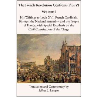 The French Revolution Confronts Pius VI – Volume 1: His Writings to Louis XVI, French Cardinals, Bishops, the National Assembly, and the People of