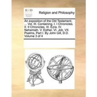 An exposition of the Old Testament, ... Vol. III. Containing, I. I Chronicles. II. II Chronicles. III. Ezra. IV. Nehemiah. V. Esther. VI. Job. VII. Psalms, Part I. By John Gill, D.D. Volume 3 of 4