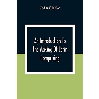 An Introduction To The Making Of Latin Comprising, After An Easy Compendious Method, The Substance Of The Latin Syntax