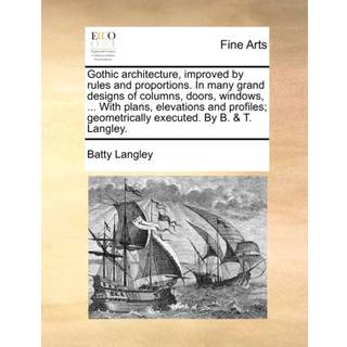Gothic architecture, improved by rules and proportions. In many grand designs of columns, doors, windows, ... With plans, elevations and profiles; geometrically executed. By B. & T. Langley.