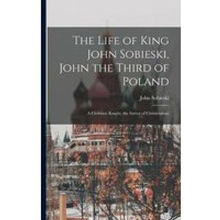 The Life of King John Sobieski, John the Third of Poland; a Christian Knight, the Savior of Christendom