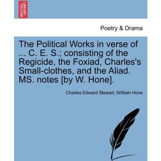 The Political Works in Verse of ... C. E. S.; Consisting of the Regicide, the Foxiad, Charles's Small-Clothes, and the Aliad. Ms. Notes [By W. Hone].