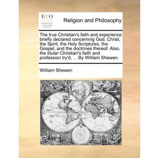 The True Christian's Faith and Experience Briefly Declared Concerning God, Christ, the Spirit, the Holy Scriptures, the Gospel, and the Doctrines Thereof. Also, the Titular Christian's Faith and Profession Try'd, ... by William Shewen.