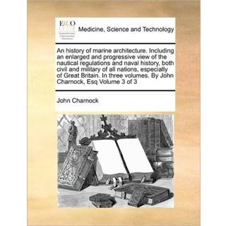 An history of marine architecture. Including an enlarged and progressive view of the nautical regulations and naval history, both civil and military of all nations, especially of Great Britain. In three volumes. By John Charnock, Esq Volume 3 of 3
