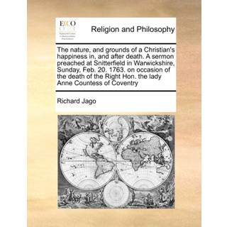 The Nature, and Grounds of a Christian's Happiness In, and After Death. a Sermon Preached at Snitterfield in Warwickshire, Sunday, Feb. 20. 1763. on Occasion of the Death of the Right Hon. the Lady Anne Countess of Coventry