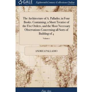 The Architecture of A. Palladio; in Four Books. Containing, a Short Treatise of the Five Orders, and the Most Necessary Observations Concerning all Sorts of Building of 4; Volume 1