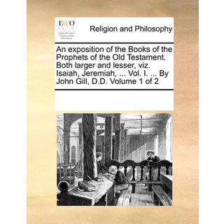 An exposition of the Books of the Prophets of the Old Testament. Both larger and lesser, viz. Isaiah, Jeremiah, ... Vol. I. ... By John Gill, D.D. Volume 1 of 2