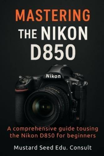 D850 Mastering The Nikon D850 Comprehensive Guide To Using The Nikon D850 For Beginners Paperback